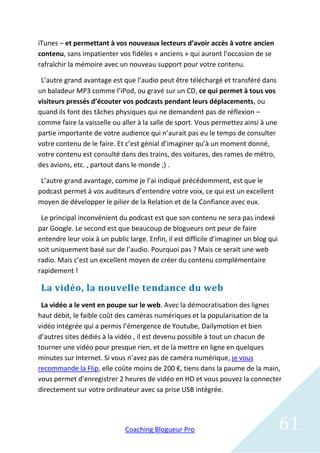 iTunes – et permettant à vos nouveaux lecteurs d’avoir accès à votre ancien
contenu, sans impatienter vos fidèles « anciens » qui auront l’occasion de se
rafraîchir la mémoire avec un nouveau support pour votre contenu.

 L’autre grand avantage est que l’audio peut être téléchargé et transféré dans
un baladeur MP3 comme l’iPod, ou gravé sur un CD, ce qui permet à tous vos
visiteurs pressés d’écouter vos podcasts pendant leurs déplacements, ou
quand ils font des tâches physiques qui ne demandent pas de réflexion –
comme faire la vaisselle ou aller à la salle de sport. Vous permettez ainsi à une
partie importante de votre audience qui n’aurait pas eu le temps de consulter
votre contenu de le faire. Et c’est génial d’imaginer qu’à un moment donné,
votre contenu est consulté dans des trains, des voitures, des rames de métro,
des avions, etc. , partout dans le monde ;) .

 L’autre grand avantage, comme je l’ai indiqué précédemment, est que le
podcast permet à vos auditeurs d’entendre votre voix, ce qui est un excellent
moyen de développer le pilier de la Relation et de la Confiance avec eux.

 Le principal inconvénient du podcast est que son contenu ne sera pas indexé
par Google. Le second est que beaucoup de blogueurs ont peur de faire
entendre leur voix à un public large. Enfin, il est difficile d’imaginer un blog qui
soit uniquement basé sur de l’audio. Pourquoi pas ? Mais ce serait une web
radio. Mais c’est un excellent moyen de créer du contenu complémentaire
rapidement !

 La vidéo, la nouvelle tendance du web
 La vidéo a le vent en poupe sur le web. Avec la démocratisation des lignes
haut débit, le faible coût des caméras numériques et la popularisation de la
vidéo intégrée qui a permis l’émergence de Youtube, Dailymotion et bien
d’autres sites dédiés à la vidéo , il est devenu possible à tout un chacun de
tourner une vidéo pour presque rien, et de la mettre en ligne en quelques
minutes sur Internet. Si vous n’avez pas de caméra numérique, je vous
recommande la Flip, elle coûte moins de 200 €, tiens dans la paume de la main,
vous permet d’enregistrer 2 heures de vidéo en HD et vous pouvez la connecter
directement sur votre ordinateur avec sa prise USB intégrée.




                              Coaching Blogueur Pro                                    61
 