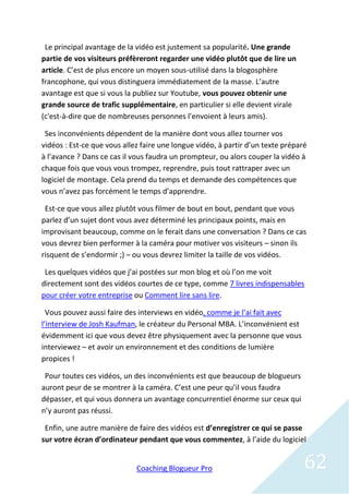 Le principal avantage de la vidéo est justement sa popularité. Une grande
partie de vos visiteurs préfèreront regarder une vidéo plutôt que de lire un
article. C’est de plus encore un moyen sous-utilisé dans la blogosphère
francophone, qui vous distinguera immédiatement de la masse. L’autre
avantage est que si vous la publiez sur Youtube, vous pouvez obtenir une
grande source de trafic supplémentaire, en particulier si elle devient virale
(c'est-à-dire que de nombreuses personnes l’envoient à leurs amis).

 Ses inconvénients dépendent de la manière dont vous allez tourner vos
vidéos : Est-ce que vous allez faire une longue vidéo, à partir d’un texte préparé
à l’avance ? Dans ce cas il vous faudra un prompteur, ou alors couper la vidéo à
chaque fois que vous vous trompez, reprendre, puis tout rattraper avec un
logiciel de montage. Cela prend du temps et demande des compétences que
vous n’avez pas forcément le temps d’apprendre.

 Est-ce que vous allez plutôt vous filmer de bout en bout, pendant que vous
parlez d’un sujet dont vous avez déterminé les principaux points, mais en
improvisant beaucoup, comme on le ferait dans une conversation ? Dans ce cas
vous devrez bien performer à la caméra pour motiver vos visiteurs – sinon ils
risquent de s’endormir ;) – ou vous devrez limiter la taille de vos vidéos.

 Les quelques vidéos que j’ai postées sur mon blog et où l’on me voit
directement sont des vidéos courtes de ce type, comme 7 livres indispensables
pour créer votre entreprise ou Comment lire sans lire.

  Vous pouvez aussi faire des interviews en vidéo, comme je l’ai fait avec
l’interview de Josh Kaufman, le créateur du Personal MBA. L’inconvénient est
évidemment ici que vous devez être physiquement avec la personne que vous
interviewez – et avoir un environnement et des conditions de lumière
propices !

 Pour toutes ces vidéos, un des inconvénients est que beaucoup de blogueurs
auront peur de se montrer à la caméra. C’est une peur qu’il vous faudra
dépasser, et qui vous donnera un avantage concurrentiel énorme sur ceux qui
n’y auront pas réussi.

 Enfin, une autre manière de faire des vidéos est d’enregistrer ce qui se passe
sur votre écran d’ordinateur pendant que vous commentez, à l’aide du logiciel


                             Coaching Blogueur Pro                               62
 