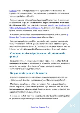 Camtasia. C’est parfait pour des vidéos expliquant le fonctionnement de
logiciels ou d’un site Internet. L’inconvénient est que la variété des vidéos que
vous pouvez réaliser est limitée.

 Vous pouvez aussi utiliser ce logiciel pour vous filmer en train de commenter
un Powerpoint, ce qui est l’un des moyens les plus simples et les moins chers
de réaliser une vidéo. Pour en voir des exemples, regardez tout simplement les
vidéos gratuites que j’offre sur Blogueur Pro. L’inconvénient de ces vidéos est
qu’elles peuvent ennuyer une partie de vos visiteurs.

 Par ailleurs, certains blogs sont entièrement composés de vidéos, comme le
blog de Gary Vaynerchuk ou drague.tv de Sébastien Night.

 Vous pouvez également combiner tous ces formats entre eux : par exemple
vous pouvez faire un podcast, que vous transformerez en vidéo Powerpoint,
puis que vous transcrirez en article, ce qui vous permettra de le poster sous ces
3 formes sur votre blog, pour bénéficier des avantages de ces trois médias.

Comment écrire régulièrement du contenu de
qualité
 Je vous recommande lorsque vous lancez un blog de vous focaliser d’abord
sur l’écriture d’articles : c’est le moyen le plus simple de démarrer, et celui qui
permettra aux moteurs de recherche d’indexer votre contenu et de
commencer à vous envoyer des visiteurs.

 Ne pas avoir peur de démarrer
 L’un des premiers freins qui vient à l’esprit des blogueurs qui débutent est :
« Mais mon style d’écriture n’est pas assez bon ! Comment vais-je faire ? »

 Ma réponse paraphrase le célèbre proverbe : « c’est en bloguant que l’on
devient blogueur ». Si vous estimez que votre style d’écriture n’est pas assez
bon, écrivez quand même un article, laissez-le reposer un peu, relisez-le à tête
reposée en le réécrivant, puis publiez-le.

 Il ne sera pas parfait, mais vous aurez réussi à créer du contenu et à le publier,
ce qui vous distingue de la majorité des êtres humains sur Terre.



                              Coaching Blogueur Pro                                   63
 