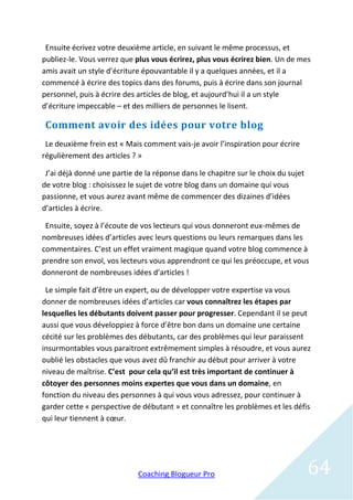 Ensuite écrivez votre deuxième article, en suivant le même processus, et
publiez-le. Vous verrez que plus vous écrirez, plus vous écrirez bien. Un de mes
amis avait un style d’écriture épouvantable il y a quelques années, et il a
commencé à écrire des topics dans des forums, puis à écrire dans son journal
personnel, puis à écrire des articles de blog, et aujourd’hui il a un style
d’écriture impeccable – et des milliers de personnes le lisent.

 Comment avoir des idées pour votre blog
 Le deuxième frein est « Mais comment vais-je avoir l’inspiration pour écrire
régulièrement des articles ? »

 J’ai déjà donné une partie de la réponse dans le chapitre sur le choix du sujet
de votre blog : choisissez le sujet de votre blog dans un domaine qui vous
passionne, et vous aurez avant même de commencer des dizaines d’idées
d’articles à écrire.

 Ensuite, soyez à l’écoute de vos lecteurs qui vous donneront eux-mêmes de
nombreuses idées d’articles avec leurs questions ou leurs remarques dans les
commentaires. C’est un effet vraiment magique quand votre blog commence à
prendre son envol, vos lecteurs vous apprendront ce qui les préoccupe, et vous
donneront de nombreuses idées d’articles !

 Le simple fait d’être un expert, ou de développer votre expertise va vous
donner de nombreuses idées d’articles car vous connaîtrez les étapes par
lesquelles les débutants doivent passer pour progresser. Cependant il se peut
aussi que vous développiez à force d’être bon dans un domaine une certaine
cécité sur les problèmes des débutants, car des problèmes qui leur paraissent
insurmontables vous paraitront extrêmement simples à résoudre, et vous aurez
oublié les obstacles que vous avez dû franchir au début pour arriver à votre
niveau de maîtrise. C’est pour cela qu’il est très important de continuer à
côtoyer des personnes moins expertes que vous dans un domaine, en
fonction du niveau des personnes à qui vous vous adressez, pour continuer à
garder cette « perspective de débutant » et connaître les problèmes et les défis
qui leur tiennent à cœur.




                             Coaching Blogueur Pro                                 64
 