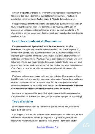 Avec un blog cette approche est vraiment facilitée puisque c’est le principe
fondateur des blogs : permettre aux lecteurs d’interagir avec l’auteur en
publiant des commentaires. Sachez rester à l’écoute de vos lecteurs ;) .

 Vous pouvez également demander à vos lecteurs ce qui les intéresse : soit en
leur envoyant un email et en leur demandant de vous répondre, soit en
préparant un sondage, soit en publiant un article, ou en demandant à la fin
d’un article « normal » quel sujet ils aimeraient que vous abordiez lors de votre
prochain article.

 Les idées viendront d’elles-mêmes
 L’inspiration viendra également à vous dans les moments les plus
inattendus. Vous pouvez avoir des idées d’articles à peu près n’importe où,
quand votre cerveau fera automatiquement une association d’idées avec le
moment que vous êtes en train de vivre. Il vous faut alors absolument noter
cette idée immédiatement. Pourquoi ? Vous est-il déjà arrivé d’avoir une idée
tellement géniale que vous étiez sûr de vous en rappeler toute votre vie, pour
vous rendre compte après une bonne nuit que tout ce que vous vous rappelez,
c’est d’avoir eu une bonne idée, sans vous rappeler du tout en quoi elle
consistait ?

 C’est pour cela que vous devez noter vos idées. Aujourd’hui, quasiment tous
les téléphones ont une fonction bloc-notes, donc vous n’avez même pas besoin
de vous promener avec un carnet sur vous. Au pire, envoyez-vous un SMS
contenant l’essence de votre idée. Vous verrez, cela fera une sacrée différence
dans le nombre d’idées exploitables que vous aurez en un mois !

 Dès que vous avez une idée, notez-la (ce principe est d’ailleurs universel et
s’applique bien sûr à toutes vos idées, pas juste celles à propos de votre blog).

 Type d’articles
 Je vous recommande donc de commencer par les articles. Oui, mais quels
types d’articles écrire ?

 Il y a 2 types d’articles très utiles et faciles à écrire pour les débutants, et dont
raffoleront vos visiteurs. Sachez qu’en général la grande majorité de vos
lecteurs ne recherche pas le « pourquoi » des choses : ils veulent savoir

                               Coaching Blogueur Pro                                 65
 