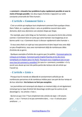 « comment » résoudre leur problème le plus rapidement possible et avec le
moins d’énergie possible. Ces deux types d’articles s’appuient sur cette
constante universelle de l’être humain :

 - L’article « Comment faire »
 C’est un article qui explique tout simplement comment faire quelque chose.
Dans l’idéal, ce « quelque chose » sera un problème courant dans votre
domaine, dont vous donnerez une solution étape par étape.

 Par exemple, pour votre blog sur les hamsters, vous pourrez écrire des articles
comme « Comment faire en sorte que votre hamster vive longtemps et en
bonne santé » ou « Comment réussir à dresser rapidement votre hamster ».

 Si vous avez choisi un sujet qui vous passionne et dans lequel vous avez déjà
un peu d’expérience, vous avez normalement déjà de nombreuses idées
d’articles de ce genre.

  Quelques exemples d’articles de ce genre que j’ai publiés : Comment gérer les
critiques en 4 étapes, Comment parler English fluently et lire des livres
compliqués en Anglais (pour les Nuls), Pourquoi vous n'appliquez pas ce que
vous lisez (et comment y remédier) (ici sans le « comment y remédier » il n’y
aurait sans doute qu’une très petite partie des lecteurs de cet article qui
l’aurait lu).

 - L’article « Liste »
 Presque tout le monde est débordé et constamment sollicité par de
nombreuses personnes et de nombreux médias pour une part de leur temps et
de leur attention. Vos lecteurs ne font pas exception.

 Les journalistes ont remarqué cela depuis un moment déjà, et ont également
remarqué qu’un type d’article fait davantage vendre que les autres et est
davantage lu : les articles « liste ».

 Qu’est-ce que c’est ? Tout simplement des articles du type « 10 raisons
pour… » ou « 7 erreurs à ne pas commettre dans… » ou « 5 astuces pour
améliorer … »



                            Coaching Blogueur Pro                                66
 
