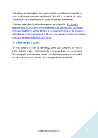 Ces articles sont populaires parce que généralement chacun des points est
court, et chacun peut scanner rapidement l’article à la recherche de ce qui
l’intéresse, et ne lire que les points qui le concernent directement.

 Quelques exemples d’articles de ce genre que j’ai publié : 10 choses à
appliquer tous les jours pour vivre longtemps et en bonne santé, 10 choses à
faire pour doubler vos ventes demain, 6 étapes pour Remplacer de mauvaises
habitudes par de bonnes habitudes, 10 perles de sagesse tirées de mes lectures
et de mon expérience de chef d'entreprise.

Vidéos et podcasts
 Un mois après la création de votre blog, quand vous aurez déjà au moins 4
articles publiés, je vous recommande de créer un podcast, en essayant d’en
faire un régulièrement ensuite (un par mois est très bien pour commencer),
puis dès que vous vous sentez à l’aise, essayez de faire une vidéo.




                            Coaching Blogueur Pro                             67
 