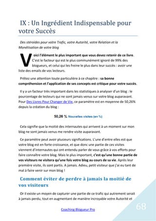 IX : Un Ingredient Indispensable pour
votre Succes
Des stéroïdes pour votre Trafic, votre Autorité, votre Relation et la
Monétisation de votre blog



 V
           oici l’élément le plus important que vous devez retenir de ce livre.
          C’est le facteur qui est le plus communément ignoré de 99% des
          blogueurs, et celui qui les freine le plus dans leur succès : avoir une
liste des emails de vos lecteurs.

 Prêtez une attention toute particulière à ce chapitre : sa bonne
compréhension et l’application de ses concepts est critique pour votre succès.

 Il y a un facteur très important dans les statistiques à analyser d’un blog : le
pourcentage de lecteurs qui ne sont jamais venus sur votre blog auparavant.
Pour Des Livres Pour Changer de Vie, ce paramètre est en moyenne de 50,26%
depuis la création du blog :




 Cela signifie que la moitié des internautes qui arrivent à un moment sur mon
blog ne sont jamais venus me rendre visite auparavant.

 Ce paramètre peut avoir plusieurs significations. L’une d’entre elles est que
votre blog est en forte croissance, et que donc une partie de ces visites
viennent d’internautes qui ont entendu parler de vous grâce à vos efforts pour
faire connaître votre blog. Mais le plus important, c’est qu’une bonne partie de
vos visiteurs ne visitera qu’une fois votre blog au cours de sa vie. Après leur
première visite, ils sont partis. A jamais. Adieu, petit visiteur que j’ai eu tant de
mal à faire venir sur mon blog !

 Comment éviter de perdre à jamais la moitié de
vos visiteurs
 Or il existe un moyen de capturer une partie de ce trafic qui autrement serait
à jamais perdu, tout en augmentant de manière incroyable votre Autorité et

                              Coaching Blogueur Pro                                 68
 