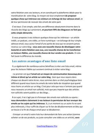 votre Relation avec vos lecteurs, et en constituant la plateforme idéale pour la
monétisation de votre blog. Ce moyen est tout simplement de proposer
quelque chose qui intéresse vos visiteurs en échange de leur adresse email, et
de leur permission de recevoir des emails de votre part.

 C’est tout. C’est simple, cela fait une différence absolument énorme dans la
réussite des blogs qui cartonnent, et pourtant 99% des blogueurs ne font pas
cette simple démarche.

 Si vous proposez à vos visiteurs quelque chose qui les intéresse – un article
inédit, un podcast, une vidéo, un livre numérique – en échange de leur simple
adresse email, vous aurez l’email d’une partie de ceux qui ne seraient jamais
revenus sur votre blog : vous avez une nouvelle chance de développer votre
Autorité et votre Relation avec eux, une nouvelle chance de les transformer
en lecteurs fidèles, une nouvelle chance de leur vendre vos produits. Et cela
fait toute la différence du monde.

 Les autres avantages d’une liste email
 Il y a également de nombreux autres bénéfices à créer une liste email, même
pour les lecteurs fidèles qui auraient continué à visiter votre blog :

 - Le premier est que l’email est un moyen de communication beaucoup plus
intime et direct qu’un article sur votre blog : bien que nous soyons dans
chaque cas devant notre écran, nous sommes dans un état psychologique bien
différent quand nous lisons les emails de notre boîte de réception que quand
nous lisons un article sur un blog. C’est pour cela que nous n’aimons pas quand
nous recevons un email non sollicité, mais que peu importe que des articles
non sollicités soient publiés sur des blogs…

 À ce sujet, il ne s’agit pas ici d’envoyer des emails non sollicités ou spams :
nous demandons clairement à nos lecteurs la permission de leur envoyer des
emails sur les sujets qui les intéresse. Si, à un moment ou un autre ils ne sont
plus intéressés, il leur suffit de cliquer sur le lien de désabonnement en bleu qui
se trouve à la fin de chaque email pour se désabonner.

 - Envoyer un email à votre liste leur demandant de faire une action (comme
acheter un de vos produits, ou juste consulter une vidéo ou un article), aura


                             Coaching Blogueur Pro                               69
 