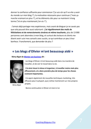 donner la confiance suffisante pour commencer ("je suis sûr qu'il va vite y avoir
du monde sur mon blog !"), la motivation nécessaire pour continuer ("mais ça
marche vraiment en plus !"), et les éléments clés pour se maintenir à long
terme ("et en plus maintenant j'en vis !").

 J'aimais déjà partager mes expériences, mais avant de bloguer je ne savais pas
que cela pouvait être aussi valorisant : j'ai régulièrement des mails de
félicitations et de remerciements sincères et même touchants, plus de 13 000
personnes sont abonnées à mon blog, et surtout des lecteurs et clients me
disent avoir suivi mes conseils avec succès, ce qui contribue un peu à leur
bonheur. Franchement, que demander de plus ?



 « Les blogs d'Olivier m'ont beaucoup aidé »
 Rémy Bigot de Monter son business dit :

                 Les blogs d'Olivier m'ont beaucoup aidé dans ma manière de
                travailler, et de voir le travail dans la vie.

                 J'ai ainsi réussi à mieux m'organiser, à travailler moins mais plus
                efficacement, et a donc prendre plus de temps pour les choses
                vraiment importantes.

                 J'ai appris également de nouvelles techniques marketing, très
                efficaces pour la plupart, que j'utilise maintenant sur mes propres
                projets.
 Rémy Bigot
                 Bonne continuation à Olivier et merci à lui




                             Coaching Blogueur Pro                                     7
 