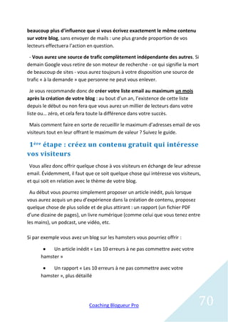 beaucoup plus d’influence que si vous écrivez exactement le même contenu
sur votre blog, sans envoyer de mails : une plus grande proportion de vos
lecteurs effectuera l’action en question.

 - Vous aurez une source de trafic complètement indépendante des autres. Si
demain Google vous retire de son moteur de recherche - ce qui signifie la mort
de beaucoup de sites - vous aurez toujours à votre disposition une source de
trafic « à la demande » que personne ne peut vous enlever.

  Je vous recommande donc de créer votre liste email au maximum un mois
après la création de votre blog : au bout d’un an, l’existence de cette liste
depuis le début ou non fera que vous aurez un millier de lecteurs dans votre
liste ou… zéro, et cela fera toute la différence dans votre succès.

 Mais comment faire en sorte de recueillir le maximum d’adresses email de vos
visiteurs tout en leur offrant le maximum de valeur ? Suivez le guide.

 1 ère étape : créez un contenu gratuit qui intéresse
vos visiteurs
 Vous allez donc offrir quelque chose à vos visiteurs en échange de leur adresse
email. Évidemment, il faut que ce soit quelque chose qui intéresse vos visiteurs,
et qui soit en relation avec le thème de votre blog.

 Au début vous pourrez simplement proposer un article inédit, puis lorsque
vous aurez acquis un peu d’expérience dans la création de contenu, proposez
quelque chose de plus solide et de plus attirant : un rapport (un fichier PDF
d’une dizaine de pages), un livre numérique (comme celui que vous tenez entre
les mains), un podcast, une vidéo, etc.

Si par exemple vous avez un blog sur les hamsters vous pourriez offrir :

          Un article inédit « Les 10 erreurs à ne pas commettre avec votre
      hamster »

          Un rapport « Les 10 erreurs à ne pas commettre avec votre
      hamster », plus détaillé




                            Coaching Blogueur Pro                               70
 