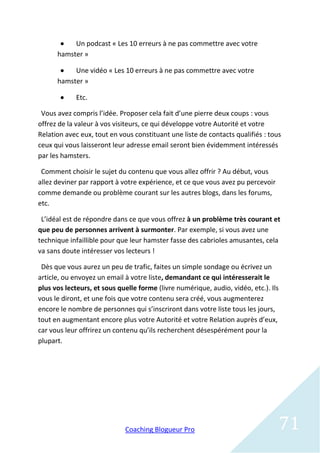    Un podcast « Les 10 erreurs à ne pas commettre avec votre
      hamster »

          Une vidéo « Les 10 erreurs à ne pas commettre avec votre
      hamster »

           Etc.

 Vous avez compris l’idée. Proposer cela fait d’une pierre deux coups : vous
offrez de la valeur à vos visiteurs, ce qui développe votre Autorité et votre
Relation avec eux, tout en vous constituant une liste de contacts qualifiés : tous
ceux qui vous laisseront leur adresse email seront bien évidemment intéressés
par les hamsters.

 Comment choisir le sujet du contenu que vous allez offrir ? Au début, vous
allez deviner par rapport à votre expérience, et ce que vous avez pu percevoir
comme demande ou problème courant sur les autres blogs, dans les forums,
etc.

 L’idéal est de répondre dans ce que vous offrez à un problème très courant et
que peu de personnes arrivent à surmonter. Par exemple, si vous avez une
technique infaillible pour que leur hamster fasse des cabrioles amusantes, cela
va sans doute intéresser vos lecteurs !

 Dès que vous aurez un peu de trafic, faites un simple sondage ou écrivez un
article, ou envoyez un email à votre liste, demandant ce qui intéresserait le
plus vos lecteurs, et sous quelle forme (livre numérique, audio, vidéo, etc.). Ils
vous le diront, et une fois que votre contenu sera créé, vous augmenterez
encore le nombre de personnes qui s’inscriront dans votre liste tous les jours,
tout en augmentant encore plus votre Autorité et votre Relation auprès d’eux,
car vous leur offrirez un contenu qu’ils recherchent désespérément pour la
plupart.




                             Coaching Blogueur Pro                                   71
 