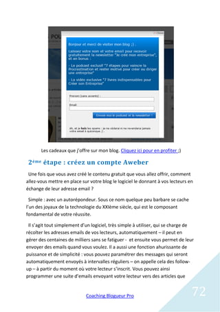 Les cadeaux que j’offre sur mon blog. Cliquez ici pour en profiter ;)

 2 ème étape : créez un compte Aweber
 Une fois que vous avez créé le contenu gratuit que vous allez offrir, comment
allez-vous mettre en place sur votre blog le logiciel le donnant à vos lecteurs en
échange de leur adresse email ?

  Simple : avec un autorépondeur. Sous ce nom quelque peu barbare se cache
l’un des joyaux de la technologie du XXIème siècle, qui est le composant
fondamental de votre réussite.

 Il s’agit tout simplement d’un logiciel, très simple à utiliser, qui se charge de
récolter les adresses emails de vos lecteurs, automatiquement – il peut en
gérer des centaines de milliers sans se fatiguer - et ensuite vous permet de leur
envoyer des emails quand vous voulez. Il a aussi une fonction ahurissante de
puissance et de simplicité : vous pouvez paramétrer des messages qui seront
automatiquement envoyés à intervalles réguliers – on appelle cela des follow-
up – à partir du moment où votre lecteur s’inscrit. Vous pouvez ainsi
programmer une suite d’emails envoyant votre lecteur vers des articles que


                             Coaching Blogueur Pro                               72
 