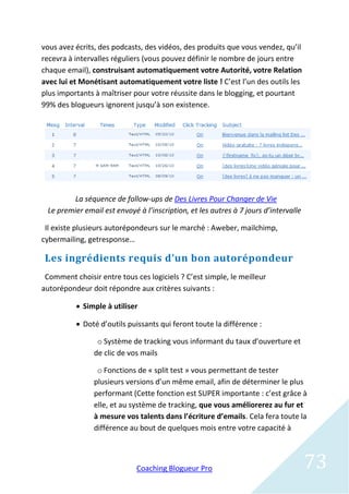 vous avez écrits, des podcasts, des vidéos, des produits que vous vendez, qu’il
recevra à intervalles réguliers (vous pouvez définir le nombre de jours entre
chaque email), construisant automatiquement votre Autorité, votre Relation
avec lui et Monétisant automatiquement votre liste ! C’est l’un des outils les
plus importants à maîtriser pour votre réussite dans le blogging, et pourtant
99% des blogueurs ignorent jusqu’à son existence.




        La séquence de follow-ups de Des Livres Pour Changer de Vie
 Le premier email est envoyé à l’inscription, et les autres à 7 jours d’intervalle

 Il existe plusieurs autorépondeurs sur le marché : Aweber, mailchimp,
cybermailing, getresponse…

 Les ingrédients requis d’un bon autorépondeur
 Comment choisir entre tous ces logiciels ? C’est simple, le meilleur
autorépondeur doit répondre aux critères suivants :

           Simple à utiliser

           Doté d’outils puissants qui feront toute la différence :

                 o Système de tracking vous informant du taux d’ouverture et
                de clic de vos mails

                 o Fonctions de « split test » vous permettant de tester
                plusieurs versions d’un même email, afin de déterminer le plus
                performant (Cette fonction est SUPER importante : c’est grâce à
                elle, et au système de tracking, que vous améliorerez au fur et
                à mesure vos talents dans l’écriture d’emails. Cela fera toute la
                différence au bout de quelques mois entre votre capacité à



                             Coaching Blogueur Pro                                   73
 
