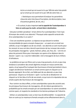 écrire un email qui est ouvert et lu par 50% de votre liste plutôt
                qu’un email qui est ouvert et lu par 10% de votre liste ;) )

                 o Statistiques vous permettant d’analyser les paramètres
                vitaux de votre liste (taux d’inscription, de désinscription, taux
                d’ouverture général, de clic, etc.)

            Et surtout, le plus important est la capacité de l’autorépondeur à
          faire en sorte que les mails arrivent bien à destination.

 Cela peut sembler paradoxal : le but ultime d’un autorépondeur n’est-il pas
d’envoyer des emails à vos abonnés ? Pourquoi cette capacité varierait-elle
d’un autorépondeur à un autre ?

 C’est une excellente question. La réponse est que devant le nombre
invraisemblable de spams envoyés chaque jour – un spam est un email non
sollicité, ce qui n’est pas le cas de vos emails : vos abonnés se sont inscrits pour
les recevoir et vous ont donc donné la permission de leur envoyer des emails –
les principales messageries – gmail, hotmail, yahoo, aol, free, etc. – ont mis en
place de puissants filtres pour intercepter ces spams et les déplacer dans le
dossier « spam » ou « courrier indésirable » de la messagerie de leurs millions
d’utilisateurs.

 Le problème est que ces filtres sont un peu trop puissants, et ont un peu trop
tendance à considérer des emails légitimes envoyés en masse comme des
spams, et qu’aujourd’hui la plupart des fournisseurs d’email permettent à leurs
usagers de dénoncer facilement un email comme spam en cliquant sur le
bouton approprié. De ce fait, une faible part de vos abonnés un peu trop
paresseuse cliquera sur le bouton « spam » au lieu de se désabonner en
cliquant sur le lien bleu à la fin de vos emails, ce qui nuira à la réputation de vos
emails auprès des fournisseurs de messageries.

 Pour contrer ces deux effets, un bon autorépondeur passe des accords avec
les principaux fournisseurs de messageries, afin de réduire grandement la
probabilité que les emails envoyés par cet autorépondeur ne soient considérés
comme spam, et respecte les standards et les bonnes pratiques de l’industrie.

 Utiliser un autorépondeur avec un bon taux de déliverabilité – la capacité de
faire en sorte qu’un maximum d’emails envoyés arrive effectivement dans la

                              Coaching Blogueur Pro                                  74
 