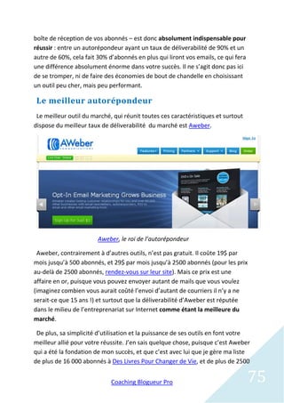 boîte de réception de vos abonnés – est donc absolument indispensable pour
réussir : entre un autorépondeur ayant un taux de déliverabilité de 90% et un
autre de 60%, cela fait 30% d’abonnés en plus qui liront vos emails, ce qui fera
une différence absolument énorme dans votre succès. Il ne s’agit donc pas ici
de se tromper, ni de faire des économies de bout de chandelle en choisissant
un outil peu cher, mais peu performant.

 Le meilleur autorépondeur
 Le meilleur outil du marché, qui réunit toutes ces caractéristiques et surtout
dispose du meilleur taux de déliverabilité du marché est Aweber.




                        Aweber, le roi de l’autorépondeur

 Aweber, contrairement à d’autres outils, n’est pas gratuit. Il coûte 19$ par
mois jusqu’à 500 abonnés, et 29$ par mois jusqu’à 2500 abonnés (pour les prix
au-delà de 2500 abonnés, rendez-vous sur leur site). Mais ce prix est une
affaire en or, puisque vous pouvez envoyer autant de mails que vous voulez
(imaginez combien vous aurait coûté l’envoi d’autant de courriers il n’y a ne
serait-ce que 15 ans !) et surtout que la déliverabilité d’Aweber est réputée
dans le milieu de l’entreprenariat sur Internet comme étant la meilleure du
marché.

 De plus, sa simplicité d’utilisation et la puissance de ses outils en font votre
meilleur allié pour votre réussite. J’en sais quelque chose, puisque c’est Aweber
qui a été la fondation de mon succès, et que c’est avec lui que je gère ma liste
de plus de 16 000 abonnés à Des Livres Pour Changer de Vie, et de plus de 2500


                             Coaching Blogueur Pro                                 75
 