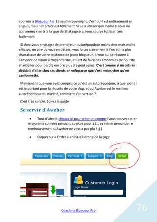abonnés à Blogueur Pro. Le seul inconvénient, c’est qu’il est entièrement en
anglais, mais l’interface est tellement facile à utiliser que même si vous ne
comprenez rien à la langue de Shakespeare, vous saurez l’utiliser très
facilement.

  Si donc vous envisagez de prendre un autorépondeur moins cher mais moins
efficace, ou pire de vous en passer, vous faites clairement là l’erreur la plus
dramatique de votre existence de jeune blogueur, erreur qui se résume à
l’absence de vision à moyen terme, et l’art de faire des économies de bout de
chandelles pour perdre encore plus d’argent après. C’est comme si un artisan
décidait d’aller chez ses clients en vélo parce que c’est moins cher qu’en
camionnette.

 Maintenant que vous avez compris ce qu’est un autorépondeur, à quel point il
est important pour la réussite de votre blog, et qu’Aweber est le meilleur
autorépondeur du marché, comment s’en sert-on ?

 C’est très simple. Suivez le guide

 Se servir d’Aweber
            Tout d’abord, cliquez ici pour créer un compte (vous pouvez tester
      le système complet pendant 30 jours pour 1$... et même demander le
      remboursement si Aweber ne vous a pas plu ! ;) )

            Cliquez sur « Order » en haut à droite de la page




                             Coaching Blogueur Pro                                76
 