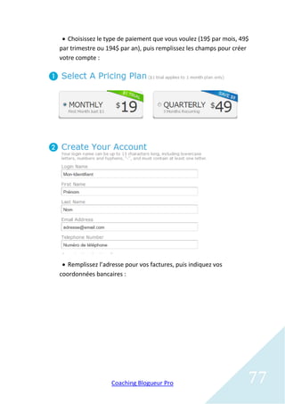  Choisissez le type de paiement que vous voulez (19$ par mois, 49$
par trimestre ou 194$ par an), puis remplissez les champs pour créer
votre compte :




  Remplissez l’adresse pour vos factures, puis indiquez vos
coordonnées bancaires :




                   Coaching Blogueur Pro                           77
 
