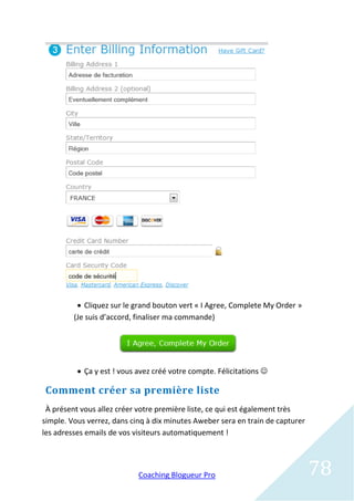  Cliquez sur le grand bouton vert « I Agree, Complete My Order »
         (Je suis d’accord, finaliser ma commande)




           Ça y est ! vous avez créé votre compte. Félicitations 

Comment créer sa première liste
 À présent vous allez créer votre première liste, ce qui est également très
simple. Vous verrez, dans cinq à dix minutes Aweber sera en train de capturer
les adresses emails de vos visiteurs automatiquement !




                            Coaching Blogueur Pro                               78
 
