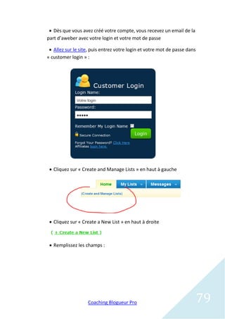  Dès que vous avez créé votre compte, vous recevez un email de la
part d’aweber avec votre login et votre mot de passe

  Allez sur le site, puis entrez votre login et votre mot de passe dans
« customer login » :




  Cliquez sur « Create and Manage Lists » en haut à gauche




  Cliquez sur « Create a New List » en haut à droite



  Remplissez les champs :




                   Coaching Blogueur Pro                                   79
 