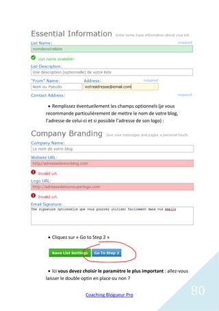  Remplissez éventuellement les champs optionnels (je vous
recommande particulièrement de mettre le nom de votre blog,
l’adresse de celui-ci et si possible l’adresse de son logo) :




  Cliquez sur « Go to Step 2 »




  Ici vous devez choisir le paramètre le plus important : allez-vous
laisser le double optin en place ou non ?


                   Coaching Blogueur Pro                                80
 