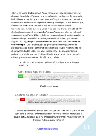 Qu’est-ce que le double optin ? Pour éviter que des plaisantins ne mettent
dans vos formulaires d’inscription les emails de leurs voisins ou de leurs amis,
le double optin requiert que la personne qui s’inscrit confirme son inscription
en cliquant sur un lien dans le premier email qu’elle reçoit. Si elle ne le fait pas,
alors son inscription est annulée et elle ne recevra pas vos emails.
Croyez-le ou non, mais aux États-Unis il n’est pas rare d’avoir entre 15 et 20%
des inscrits qui ne confirment pas. En France, c’est encore pire, car même si
vous pouvez modifier le début et la fin du message de confirmation, Aweber ne
vous autorise pas à modifier le message central avec le lien, qui reste en
anglais. Du coup, comptez que 30 à 40% des personnes qui s’inscrivent ne
confirment pas. C’est énorme, et c’est pour cela que tant qu’Aweber ne
proposera pas de mail de confirmation en Français, je vous recommande de
désactiver le double-optin. Cela vous expose certes à quelques mauvais
plaisantins, mais ils sont une toute petite minorité, et je ne pense pas qu’ils
vaillent que vous vous coupiez de 40% de votre liste.

          Mettez donc le double optin sur off en cliquant sur le bouton
        « on/off »:




                                 Double-optin activé




   Double-optin désactivé. Aweber vous dira que c’est très mal et que vous irez
    rôtir dans le coin de l’enfer spécialement réservé à ceux qui désactivent le
  double-optin, mais tant qu’ils ne proposeront pas d’email de confirmation en
                         Français, faites-le quand même ;) .


                              Coaching Blogueur Pro                                 81
 