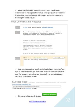  Même en désactivant le double-optin, il faut quand même
personnaliser le message de bienvenue, car si quelqu’un se désabonne
de votre liste, puis se réabonne, il le recevra forcément, même si le
double-optin est désactivé :




  Vous pouvez ensuite si vous le souhaitez indiquer l’adresse d’une
page de remerciements, que vous aurez au préalable créée sur votre
blog. Vos lecteurs – et maintenant abonnés ! – seront redirigés vers
cette page après s’être inscrit :




 Cliquez sur « Save List Settings »

                   Coaching Blogueur Pro                               82
 