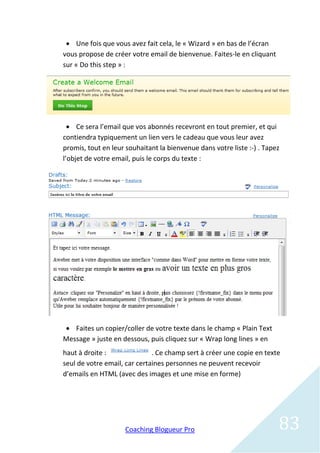  Une fois que vous avez fait cela, le « Wizard » en bas de l’écran
vous propose de créer votre email de bienvenue. Faites-le en cliquant
sur « Do this step » :




   Ce sera l’email que vos abonnés recevront en tout premier, et qui
contiendra typiquement un lien vers le cadeau que vous leur avez
promis, tout en leur souhaitant la bienvenue dans votre liste :-) . Tapez
l’objet de votre email, puis le corps du texte :




 Faites un copier/coller de votre texte dans le champ « Plain Text
Message » juste en dessous, puis cliquez sur « Wrap long lines » en
haut à droite :               . Ce champ sert à créer une copie en texte
seul de votre email, car certaines personnes ne peuvent recevoir
d’emails en HTML (avec des images et une mise en forme)




                     Coaching Blogueur Pro                              83
 