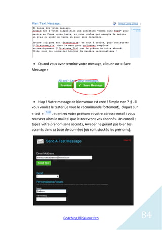  Quand vous avez terminé votre message, cliquez sur « Save
Message »




  Hop ! Votre message de bienvenue est créé ! Simple non ? ;) . Si
vous voulez le tester (je vous le recommande fortement), cliquez sur
« test »     , et entrez votre prénom et votre adresse email : vous
recevrez alors le mail tel que le recevront vos abonnés. Un conseil :
tapez votre prénom sans accents, Aweber ne gérant pas bien les
accents dans sa base de données (où sont stockés les prénoms).




                    Coaching Blogueur Pro                               84
 