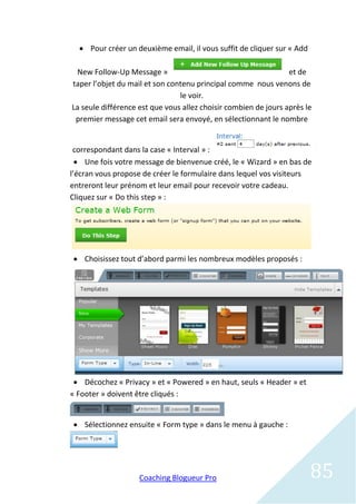  Pour créer un deuxième email, il vous suffit de cliquer sur « Add

 New Follow-Up Message »                                         et de
taper l’objet du mail et son contenu principal comme nous venons de
                                le voir.
La seule différence est que vous allez choisir combien de jours après le
 premier message cet email sera envoyé, en sélectionnant le nombre


 correspondant dans la case « Interval » :
   Une fois votre message de bienvenue créé, le « Wizard » en bas de
l’écran vous propose de créer le formulaire dans lequel vos visiteurs
entreront leur prénom et leur email pour recevoir votre cadeau.
Cliquez sur « Do this step » :




 Choisissez tout d’abord parmi les nombreux modèles proposés :




  Décochez « Privacy » et « Powered » en haut, seuls « Header » et
« Footer » doivent être cliqués :


 Sélectionnez ensuite « Form type » dans le menu à gauche :




                    Coaching Blogueur Pro                               85
 