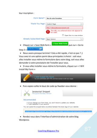 leur inscription :




  Cliquez sur « Save Web form »                      puis sur « Go to

Step 3 »
  Nous avons presque terminé ! Cela a été rapide, n’est-ce pas ? ;)
Vous avez ici une option parmi deux principales à choisir : soit vous
allez installer vous-même le formulaire dans votre blog, soit vous allez
demander à votre prestataire de l’installer pour vous.
  Si vous allez installer vous-même le formulaire, cliquez sur « I Will
Install My Form »




  Puis copiez-collez le bout de code qu’Aweber vous donne :




 Rendez-vous dans l’interface d’administration de votre blog
Wordpress



                     Coaching Blogueur Pro                                 87
 