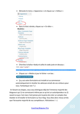 Déroulez le menu « Apparence » et cliquez sur « Editeur »




          Dans la liste à droite, cliquez sur « En-tête » :




          Cherchez la balise <body et collez le code juste en dessous :



          Cliquez sur « Mettre à jour le fichier » en bas :


          Ça y est votre formulaire est installé et va commencer
        automatiquement à récolter les adresses emails de vos visiteurs pour
        vous. Fantastique non ? ;)

 En faisant ces étapes, vous vous distinguez déjà de l’immense majorité des
blogueurs qui 1) ne connaissent même pas ce qu’est un autorépondeur ou 2)
savent ce que c’est mais n’ont jamais pris la peine de créer un compte chez
Aweber et d’installer le formulaire sur leur blog. Vous êtes donc mieux armés
que l’écrasante majorité de vos compétiteurs. Félicitations ! :-)



                             Coaching Blogueur Pro                              88
 