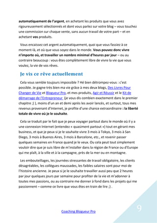automatiquement de l’argent, en achetant les produits que vous avez
rigoureusement sélectionnés et dont vous parlez sur votre blog – vous touchez
une commission sur chaque vente, sans aucun travail de votre part – et en
achetant vos produits.

 Vous encaissez cet argent automatiquement, quoi que vous fassiez à ce
moment-là, et où que vous soyez dans le monde. Vous pouvez donc vivre
n’importe où, et travailler un nombre minimal d’heures par jour – ou au
contraire beaucoup : vous êtes complètement libre de vivre la vie que vous
voulez, la vie de vos rêves.

 Je vis ce rêve actuellement
 Cela vous semble toujours impossible ? Hé bien détrompez-vous : c’est
possible. Je gagne très bien ma vie grâce à mes deux blogs, Des Livres Pour
Changer de Vie et Blogueur Pro, et mes produits, Agir et Réussir et le Kit de
démarrage de l’Entrepreneur (je vous dis combien exactement dans le premier
chapitre ;) ), moins d’un an et demi après les avoir lancés, et surtout, tous mes
revenus provenant d’Internet, je profite d’une chance extraordinaire : la liberté
totale de vivre où je le souhaite.

 Cela se traduit par le fait que je peux voyager partout dans le monde où il y a
une connexion Internet (entendez « quasiment partout ») tout en gérant mes
business, et que je peux si je le souhaite vivre 3 mois à Tokyo, 3 mois à San
Diego, 3 mois à Buenos Aires, 3 mois à Barcelone, etc., et revenir passer
quelques semaines en France quand je le veux. Ou cela peut tout simplement
vouloir dire que je suis libre de m’installer dans la région de France ou d’Europe
qui me plaît, à la ville et à la campagne, près de la mer ou en montagne.

  Les embouteillages, les journées stressantes de travail obligatoire, les clients
désagréables, les collègues maussades, les faibles salaires sont pour moi de
l’histoire ancienne. Je peux si je le souhaite travailler aussi peu que 2 heures
par jour quelques jours par semaine pour profiter de la vie et m’adonner à
toutes mes passions, ou au contraire me donner à fond dans les projets qui me
passionnent – comme ce livre que vous êtes en train de lire ;) .




                             Coaching Blogueur Pro                               9
 