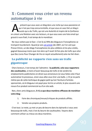 X : Comment vous creer un revenu
automatique a vie

 A
           présent que vous avez un blog dans une niche qui vous passionne et
          qui n’est pas trop concurrentielle, et que vous en avez fait un blog à
          succès qui a du Trafic, qui est une Autorité et inspire de la Confiance
en créant une Relation avec vos lecteurs, et que vous avez une liste email qui
grossit à vue d’œil, il est temps de le monétiser.

 Ne nous voilons pas la face : c’est là où 99% des blogueurs Francophones se
trompent lourdement. Quand je vois cet article (de 2007, où l’on voit que
Presse Citron, un des blogs Francophones les plus célèbres et les plus visités,
gagnait beaucoup moins que moi alors qu’il avait 16 fois plus de trafic que celui
que Des Livres Pour Changer de Vie en reçoit actuellement) cela me fait rêver.

 La publicité ne rapporte rien sans un trafic
gigantesque
 Chers lecteurs, il est temps de l’admettre : la publicité, cela vous rapportera
des cacahouètes, à moins d’avoir beaucoup de trafic et de vendre les
emplacements publicitaires en direct aux annonceurs (si vous faites cela il faut
automatiser le processus, sinon vous allez vous tirer une balle…). Et je ne parle
même pas de cette technique de gagne-petit qu’est l’écriture d’articles
sponsorisés, où le blogueur est payé pour écrire un article, le plus souvent une
revue d’un produit commercial ou d’un site web.

 Non, chers amis blogueurs, il n’y a que deux manières efficaces de monétiser
votre blog :

       1.   Faire des chroniques/revues/critiques de produits affiliés.

       2.   Vendre vos propres produits.

 C’est tout. Le reste, ça met un peu de beurre dans les épinards si vous avez
beaucoup de trafic, mais c’est du beurre de cacahouètes. Voyons donc
comment utiliser au mieux ces deux manières.



                             Coaching Blogueur Pro                                  90
 