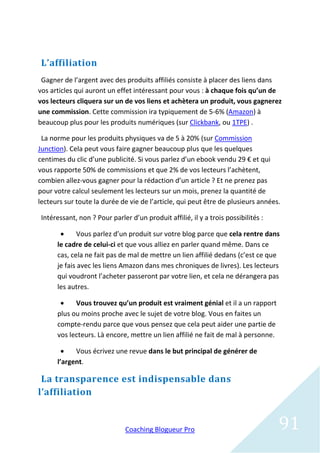 L’affiliation
 Gagner de l’argent avec des produits affiliés consiste à placer des liens dans
vos articles qui auront un effet intéressant pour vous : à chaque fois qu’un de
vos lecteurs cliquera sur un de vos liens et achètera un produit, vous gagnerez
une commission. Cette commission ira typiquement de 5-6% (Amazon) à
beaucoup plus pour les produits numériques (sur Clickbank, ou 1TPE) .

 La norme pour les produits physiques va de 5 à 20% (sur Commission
Junction). Cela peut vous faire gagner beaucoup plus que les quelques
centimes du clic d’une publicité. Si vous parlez d’un ebook vendu 29 € et qui
vous rapporte 50% de commissions et que 2% de vos lecteurs l’achètent,
combien allez-vous gagner pour la rédaction d’un article ? Et ne prenez pas
pour votre calcul seulement les lecteurs sur un mois, prenez la quantité de
lecteurs sur toute la durée de vie de l’article, qui peut être de plusieurs années.

 Intéressant, non ? Pour parler d’un produit affilié, il y a trois possibilités :

             Vous parlez d’un produit sur votre blog parce que cela rentre dans
      le cadre de celui-ci et que vous alliez en parler quand même. Dans ce
      cas, cela ne fait pas de mal de mettre un lien affilié dedans (c’est ce que
      je fais avec les liens Amazon dans mes chroniques de livres). Les lecteurs
      qui voudront l’acheter passeront par votre lien, et cela ne dérangera pas
      les autres.

           Vous trouvez qu’un produit est vraiment génial et il a un rapport
      plus ou moins proche avec le sujet de votre blog. Vous en faites un
      compte-rendu parce que vous pensez que cela peut aider une partie de
      vos lecteurs. Là encore, mettre un lien affilié ne fait de mal à personne.

           Vous écrivez une revue dans le but principal de générer de
      l’argent.

 La transparence est indispensable dans
l’affiliation


                               Coaching Blogueur Pro                                91
 