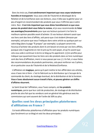 Dans les trois cas, il est extrêmement important que vous soyez totalement
honnête et transparent. Vous avez créé de l’Autorité et développé de la
Relation et de la Confiance avec vos lecteurs, vous n’allez pas la gâcher pour un
peu d’argent en recommandant des produits que vous n’offririez pas à votre
mère. Non : il est très important que vous disiez honnêtement ce que vous
pensez du produit dont vous faites la review, et je vous recommande de lister
ses avantages/inconvénients pour que vos lecteurs puissent s’en faire la
meilleure opinion possible avant d’acheter. Et vos lecteurs doivent savoir que
vos liens sont des liens d’affiliés, soit parce que c’est évident (Amazon par
exemple), soit parce que vous l’indiquez dans votre article ou quelque part sur
votre blog (dans la page “À propos” par exemple). La plupart seront très
heureux d’acheter des produits dont ils ont besoin et envie par vos liens affiliés,
puisque cela n’augmente en rien le prix qu’ils vont payer, et qu’ils savent que
cela vous aide à continuer à écrire ce blog qu’ils apprécient ;) (j’en profite pour
indiquer que quasiment tous les liens vers des produits dans ce livre numérique
sont des liens d’affiliation, merci si vous passez par eux ;) ). En fait, si vous faites
des recommandations de produits pertinentes, cela peut renforcer vos 3 piliers,
et en particulier ceux de l’Autorité et de la Relation/Confiance.

 L’affiliation est magique, parce qu’à part mettre le lien affilié dans vos articles,
vous n’avez rien à faire : c’est le fabricant ou le distributeur qui s’occupe de la
commande du client, du stockage éventuel, de la distribution et de la livraison.
Vous n’avez absolument aucun travail à faire, et pouvez générer un chiffre
d’affaires récurrent.

 Le Saint Graal de l’affiliation, vous l’avez compris, est les produits
numériques, parce que leur coût de production, de stockage et de distribution
proche de zéro fait que les vendeurs sont en général très généreux avec les
commissions qui sont souvent de l’ordre de 50% ou plus.

Quelles sont les deux principales plateformes
d’affiliation en France ?
 J’ai testé différentes plateformes d’affiliation pour les produits numériques
(pas forcément sur ce blog) et voici les deux principales :




                               Coaching Blogueur Pro                                  92
 