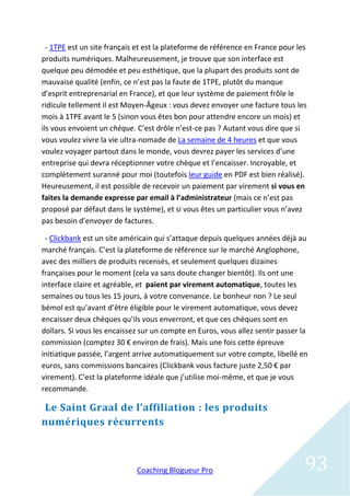 - 1TPE est un site français et est la plateforme de référence en France pour les
produits numériques. Malheureusement, je trouve que son interface est
quelque peu démodée et peu esthétique, que la plupart des produits sont de
mauvaise qualité (enfin, ce n’est pas la faute de 1TPE, plutôt du manque
d’esprit entreprenarial en France), et que leur système de paiement frôle le
ridicule tellement il est Moyen-Âgeux : vous devez envoyer une facture tous les
mois à 1TPE avant le 5 (sinon vous êtes bon pour attendre encore un mois) et
ils vous envoient un chèque. C’est drôle n’est-ce pas ? Autant vous dire que si
vous voulez vivre la vie ultra-nomade de La semaine de 4 heures et que vous
voulez voyager partout dans le monde, vous devrez payer les services d’une
entreprise qui devra réceptionner votre chèque et l’encaisser. Incroyable, et
complètement suranné pour moi (toutefois leur guide en PDF est bien réalisé).
Heureusement, il est possible de recevoir un paiement par virement si vous en
faites la demande expresse par email à l’administrateur (mais ce n’est pas
proposé par défaut dans le système), et si vous êtes un particulier vous n’avez
pas besoin d’envoyer de factures.

 - Clickbank est un site américain qui s’attaque depuis quelques années déjà au
marché français. C’est la plateforme de référence sur le marché Anglophone,
avec des milliers de produits recensés, et seulement quelques dizaines
françaises pour le moment (cela va sans doute changer bientôt). Ils ont une
interface claire et agréable, et paient par virement automatique, toutes les
semaines ou tous les 15 jours, à votre convenance. Le bonheur non ? Le seul
bémol est qu’avant d’être éligible pour le virement automatique, vous devez
encaisser deux chèques qu’ils vous enverront, et que ces chèques sont en
dollars. Si vous les encaissez sur un compte en Euros, vous allez sentir passer la
commission (comptez 30 € environ de frais). Mais une fois cette épreuve
initiatique passée, l’argent arrive automatiquement sur votre compte, libellé en
euros, sans commissions bancaires (Clickbank vous facture juste 2,50 € par
virement). C’est la plateforme idéale que j’utilise moi-même, et que je vous
recommande.

Le Saint Graal de l’affiliation : les produits
numériques récurrents



                             Coaching Blogueur Pro                               93
 