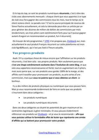 Et le top du top, ce sont les produits numériques récurrents, c’est à dire des
clubs avec abonnements mensuels : chaque client que vous apportez à ce type
de club vous fera gagner des commissions tous les mois, tout le temps où le
client restera client. Le paradis non ? C’est la source principale de revenus de
Steve Pavlina actuellement, et cela lui demande peut-être un article par an
pour générer des dizaines de milliers de dollars de commissions par mois
(évidemment, ses trois piliers sont extrêmement forts pour qu’il puisse gagner
autant d’argent en recommandant un produit, fut-il récurrent).

 Où trouver de tels programmes ? 1TPE n’en propose pas, Clickbank oui, mais
actuellement le seul produit Français récurrent sur cette plateforme est mon
club Agir&Réussir, qui n’est pas listé à l’heure actuelle.

 Vos propres produits
 Aaah. S’il y a quelque chose de mieux encore que l’affiliation sur les produits
récurrents, c’est bien cela : vos propres produits. Non seulement parce que
c’est une étape extrêmement excitante dans l’évolution de votre blog, et que
cela vous apportera reconnaissance et fierté, tout en augmentant vos 3 piliers,
mais aussi parce que, sur vos produits vous gardez 100% de la marge, et des
affiliés vont travailler pour promouvoir ces produits, au prix certes d’une
commission, mais que vous ne paierez que si vous obtenez un client. Le
bonheur.

 Il y a des milliers de produits physiques ou numériques que vous pouvez faire.
Mais je vous recommande évidemment de faire en sorte que vos produits
s’inscrivent dans deux catégories :

           Les produits numériques

           Les produits numériques récurrents

 Dans ces deux catégories se situent les potentiels de gain maximum et les
contraintes logistiques à gérer minimales. Et vous pouvez évidemment
référencer vos produits sur Clickbank – et je vous le recommande – afin que
vous puissiez utiliser le formidable effet de levier que représente une armée
d’affiliés qui se battent pour promouvoir votre produit.




                             Coaching Blogueur Pro                                 94
 