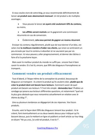 Si vous voulez vivre de votre blog, je vous recommande définitivement de
lancer un produit avec abonnement mensuel. Un tel produit a de multiples
avantages :

          Vous pouvez le lancer en ayant créé seulement 10% du contenu,
      ou moins.

           Les affiliés seront motivés car ils gagneront une commission
      récurrente en cas de conversion.

           Évidemment, cela vous permet de gagner un revenu récurrent.

 Envoyer du contenu régulièrement, plutôt que de tout donner d’un bloc, est
selon moi la meilleure manière d’aider nos clients, qui sinon se sentiraient un
peu écrasés par tout le contenu à absorber et ne sauraient pas par où
commencer. Ici vous pouvez y aller progressivement, et donner des tâches à
faire d’ici la prochaine leçon.

 Mais avoir le meilleur produit du monde ne suffit pas : encore faut-il bien
savoir le vendre. Et c’est là, encore, que 99% des blogueurs francophones se
trompent…

 Comment vendre un produit efficacement
 Tout d’abord, à l’étape même de la conception du produit, beaucoup de
blogueurs se trompent : ils créent le produit qu’ils veulent créer, plutôt que de
créer le produit dont ont besoin leurs lecteurs. Comment savoir de quel
produit ont besoin vos lecteurs ? C’est très simple : demandez-leur ! Publiez un
sondage qui posera aux lecteurs différentes questions, et notamment “quel est
le plus gros obstacle que vous rencontrez actuellement en relation avec le
thème du blog ?”.

 Une ou plusieurs tendances se dégageront de ces réponses. Vos futurs
produits.

 Ensuite, voici la façon dont 99% des blogueurs lancent leur produit : ils le
créent, font éventuellement un ou deux tweets dessus pour indiquer qu’ils
bossent dessus, puis le mettent en ligne et publient un bref article sur leur blog
en disant “Hé ça y est, j’ai créé tel produit, il est là !”.


                             Coaching Blogueur Pro                                95
 