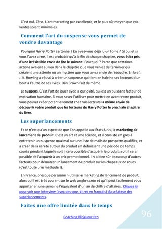 C’est nul. Zéro. L’antimarketing par excellence, et le plus sûr moyen que vos
ventes soient minimales.

 Comment l’art du suspense vous permet de
vendre davantage
 Pourquoi Harry Potter cartonne ? En avez-vous déjà lu un tome ? Si oui et si
vous l’avez aimé, il est probable qu’à la fin de chaque chapitre, vous étiez pris
d’une irrésistible envie de lire le suivant. Pourquoi ? Parce que certaines
actions avaient eu lieu dans le chapitre que vous veniez de terminer qui
créaient une attente ou un mystère que vous aviez envie de résoudre. En bref,
J. K. Rowling a réussi à créer un suspense qui tient en haleine ses lecteurs d’un
bout à l’autre de ses livres. Dan Brown fait de même.

 Le suspens. C’est l’art de jouer avec la curiosité, qui est un puissant facteur de
motivation humaine. Si vous savez l’utiliser pour mettre en avant votre produit,
vous pouvez créer potentiellement chez vos lecteurs la même envie de
découvrir votre produit que les lecteurs de Harry Potter le prochain chapitre
du livre.

 Les superlancements
 Et ce n’est qu’un aspect de que l’on appelle aux États-Unis, le marketing de
lancement de produit. C’est un art et une science, et il consiste en gros à
entretenir un suspense maximal sur une liste de mails de prospects qualifiés, et
à créer de la rareté autour du produit en définissant une période de temps
courte pendant laquelle soit il sera possible d’acquérir le produit, soit il sera
possible de l’acquérir à un prix promotionnel. Il y a bien sûr beaucoup d’autres
facteurs pour démarrer un lancement de produit sur les chapeaux de roues
(c’est toute une méthode !).

 En France, presque personne n’utilise le marketing de lancement de produit,
alors qu’il est très courant sur le web anglo-saxon et qu’il peut facilement vous
apporter en une semaine l’équivalent d’un an de chiffre d’affaires. Cliquez ici
pour voir une interview (avec des sous-titres en français) du créateur des
superlancements.

 Faites une offre limitée dans le temps

                             Coaching Blogueur Pro                                  96
 