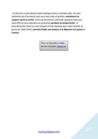 En tout cas si vous deviez retenir quelque chose, c’est bien cela : ne vous
contentez pas d’annoncer que vous avez créé un produit, entretenez un
suspens avant sa sortie, et lors du lancement, prévoyez quelque chose que
vous offrirez (une réduction ou un bonus) pendant un temps limité : la
procrastination étant un mal rampant et très répandu dans notre société, ce
genre de “date limite” permet d’aider vos lecteurs à la dépasser et à passer à
l’action.



                               Pour un résumé en vidéo
                               de ces concepts, cliquez ici




                            Coaching Blogueur Pro                                97
 