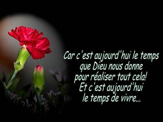 Car c'est aujourd'hui le temps que Dieu nous donne pour réaliser tout cela! Et c'est aujourd'hui  le temps de vivre... 