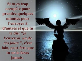 Si tu es trop
   occupé-e pour
 prendre quelques
    minutes pour
     l'envoyer à
 d'autres et que tu
      te dis: "je
  l'enverrai un de
  ces jours ", c'est
loin, peut-être que
    tu ne le feras
       jamais.
 