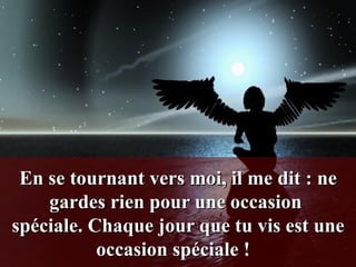 En se tournant vers moi, il me dit : ne gardes rien pour une occasion  spéciale. Chaque jour que tu vis est une occasion spéciale !    