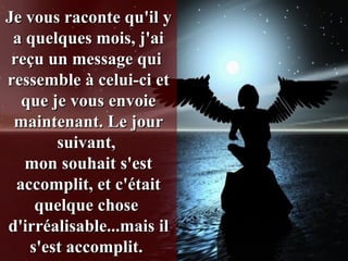 Je vous raconte qu'il y a quelques mois, j'ai reçu un message qui  ressemble à celui-ci et que je vous envoie maintenant. Le jour suivant,  mon souhait s'est accomplit, et c'était quelque chose  d'irréalisable...mais il s'est accomplit.  