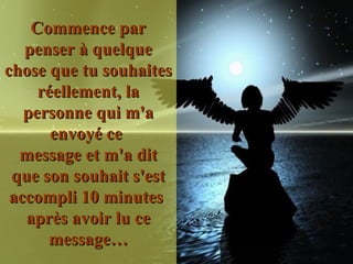 Commence par penser à quelque chose que tu souhaites réellement, la personne qui m'a envoyé ce  message et m'a dit que son souhait s'est accompli 10 minutes  après avoir lu ce message… 