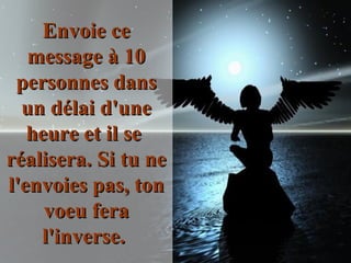 Envoie ce message à 10 personnes dans un délai d'une heure et il se  réalisera. Si tu ne l'envoies pas, ton voeu fera l'inverse.  