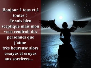 Bonjour à tous et à toutes !  Je suis bien sceptique mais mon voeu rendrait des personnes que j'aime  très heureuse alors essayez et croyez aux sorcières...    