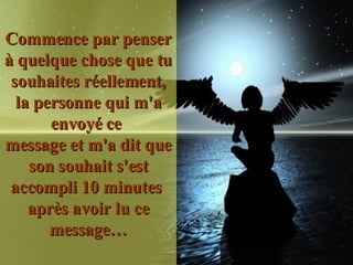 Commence par penser à quelque chose que tu souhaites réellement, la personne qui m'a envoyé ce  message et m'a dit que son souhait s'est accompli 10 minutes  après avoir lu ce message… 