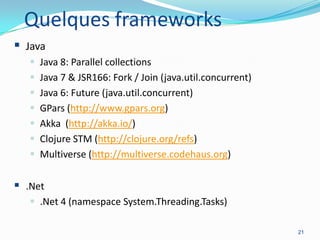 Quelques frameworks
 Java








Java 8: Parallel collections
Java 7 & JSR166: Fork / Join (java.util.concurrent)
Java 6: Future (java.util.concurrent)
GPars (http://www.gpars.org)
Akka (http://akka.io/)
Clojure STM (http://clojure.org/refs)
Multiverse (http://multiverse.codehaus.org)

 .Net
 .Net 4 (namespace System.Threading.Tasks)
21

 