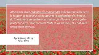 Éphésiens 3.18-19
Parole deVie
Alors vous serez capables de comprendre avec tous les chrétiens
la largeur, la longueur, la hauteur et la profondeur de l’amour
du Christ.Vous connaîtrez cet amour qui dépasse tout ce qu’on
peut connaître.Vous recevrez toute la vie de Dieu, et il habitera
totalement en vous.
 