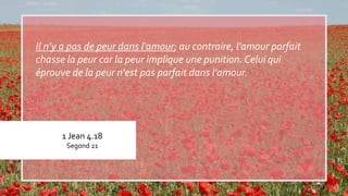 1 Jean 4.18
Segond 21
Il n’y a pas de peur dans l'amour; au contraire, l'amour parfait
chasse la peur car la peur implique une punition. Celui qui
éprouve de la peur n'est pas parfait dans l'amour.
 