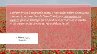 1 Pierre 1.3-4
Segond 21
Conformément à sa grande bonté, il nous a fait naître de nouveau
à travers la résurrection deJésus-Christ pour une espérance
vivante, pour un héritage qui ne peut ni se détruire, ni se souiller,
ni perdre son éclat. Il vous est réservé dans le ciel.
 