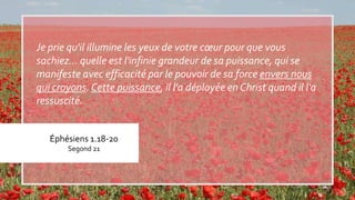 Éphésiens 1.18-20
Segond 21
Je prie qu'il illumine les yeux de votre cœur pour que vous
sachiez… quelle est l'infinie grandeur de sa puissance, qui se
manifeste avec efficacité par le pouvoir de sa force envers nous
qui croyons. Cette puissance, il l'a déployée en Christ quand il l'a
ressuscité.
 